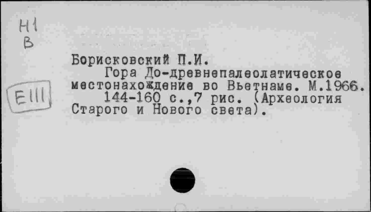 ﻿Hl e>
Борисковский П.И.
Гора До-древнепалеолатическое местонахождение во Вьетнаме. М.1966.
144-160 с.,7 рис. (Археология Старого и Нового света).